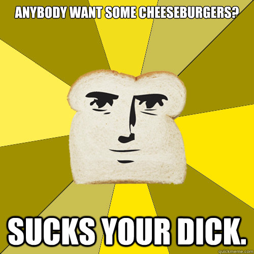 Anybody want some cheeseburgers? Sucks your dick.   Breadfriend