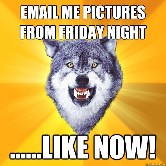 EMAIL ME PICTURES FROM FRIDAY NIGHT ......LIKE NOW!  Courage Wolf