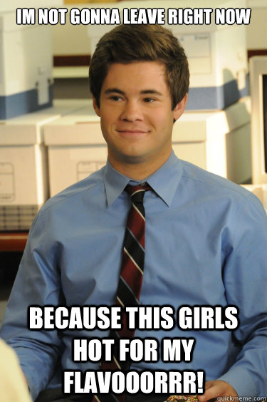 Im not gonna leave right now Because this girls hot for my flavooorrr!  Adam workaholics