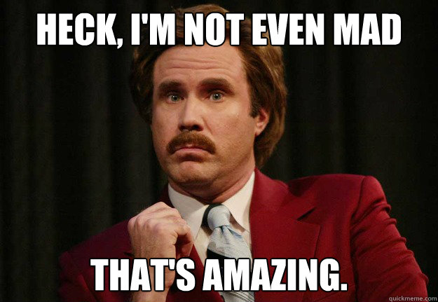 Heck, I'm not even mad That's amazing.  Impressed Ron Burgundy