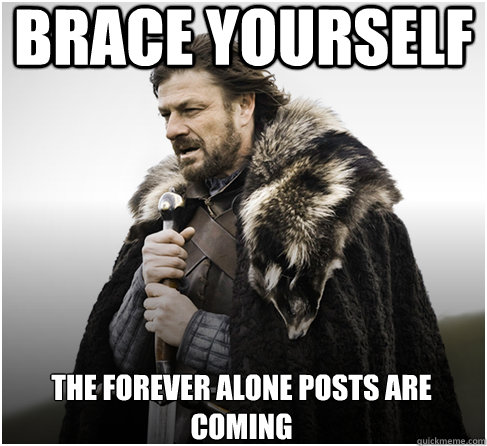 brace yourself THE FOREVER ALONE POSTS ARE COMING  Imminent Ned better