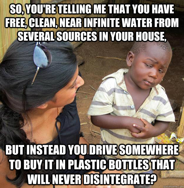 So, you're telling me that you have free, clean, near infinite water from several sources in your house, but instead you drive somewhere to buy it in plastic bottles that will never disintegrate? - So, you're telling me that you have free, clean, near infinite water from several sources in your house, but instead you drive somewhere to buy it in plastic bottles that will never disintegrate?  Skeptical Third World Kid