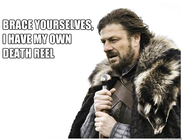 Brace yourselves, 
I have my own
death reel 
  Imminent Ned