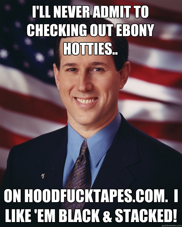 I'll never admit to checking out ebony hotties.. on HoodFuckTapes.com.  I like 'em black & stacked!  Rick Santorum