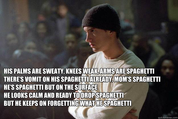 
His palms are sweaty, knees weak, arms are spaghetti
There’s vomit on his spaghetti already, mom’s spaghetti
He’s spaghetti but on the surface
he looks calm and ready to drop spaghetti
but he keeps on forgetting what he spaghetti
 - 
His palms are sweaty, knees weak, arms are spaghetti
There’s vomit on his spaghetti already, mom’s spaghetti
He’s spaghetti but on the surface
he looks calm and ready to drop spaghetti
but he keeps on forgetting what he spaghetti
  Eminem Spaghetti