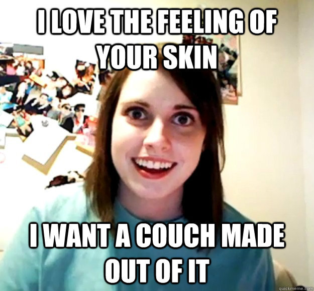 I love the feeling of your skin I want a couch made out of it  Overly Attached Girlfriend