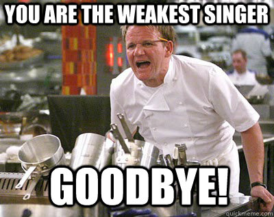You are the weakest singer goodbye!  Chef Ramsay