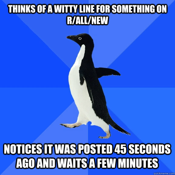 Thinks of a witty line for something on r/all/new Notices it was posted 45 seconds ago and waits a few minutes  Socially Awkward Penguin