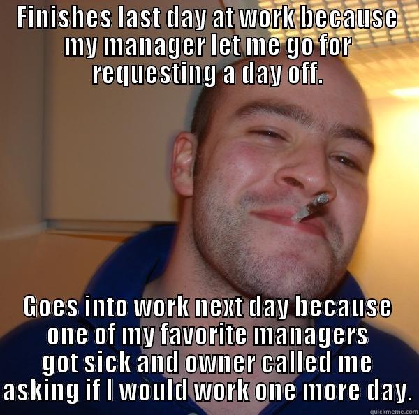 I say yes too much - FINISHES LAST DAY AT WORK BECAUSE MY MANAGER LET ME GO FOR REQUESTING A DAY OFF. GOES INTO WORK NEXT DAY BECAUSE ONE OF MY FAVORITE MANAGERS GOT SICK AND OWNER CALLED ME ASKING IF I WOULD WORK ONE MORE DAY. Good Guy Greg 