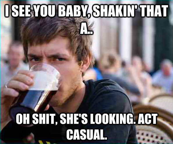 i see you baby, shakin' that a.. oh shit, she's looking. act casual.  Lazy College Senior