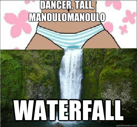 Dancer, tall, manoulomanoulo
 waterfall  wet panties