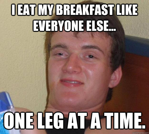 I eat my Breakfast like everyone else... One leg at a time.  10 Guy