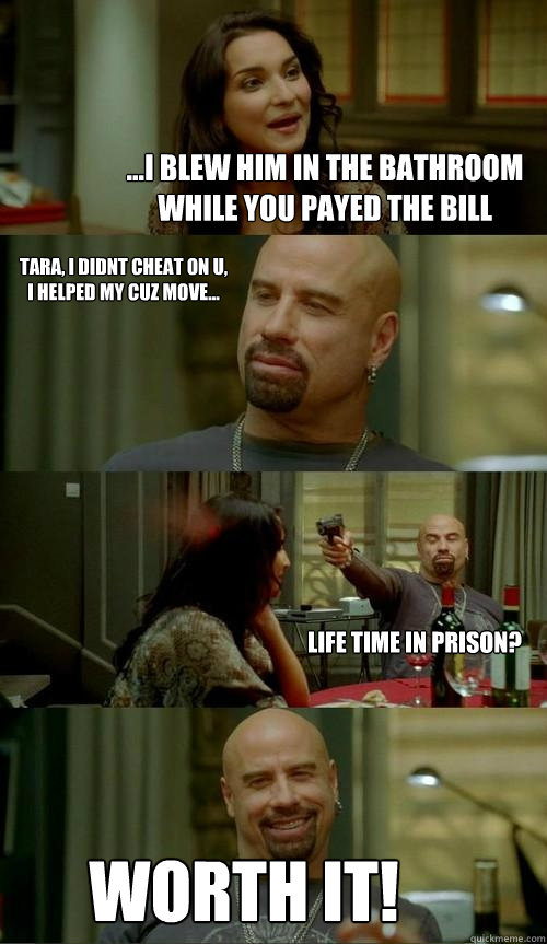 ...i blew him in the bathroom while you payed the bill worth it! tara, i didnt cheat on u, i helped my cuz move... Life time in prison?  Skinhead John