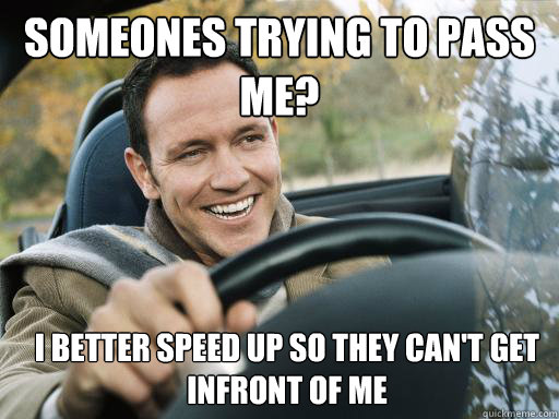 someones trying to pass me? i better speed up so they can't get infront of me  