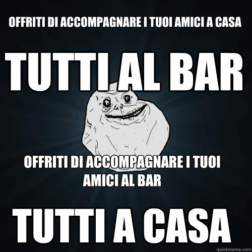 offriti di accompagnare i tuoi amici a casa tutti al bar offriti di accompagnare i tuoi amici al bar tutti a casa  Forever Alone