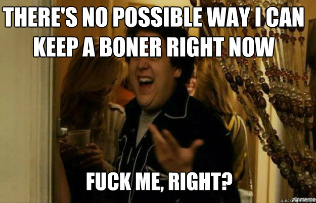 There's no possible way I can keep a boner right now FUCK ME, RIGHT?  fuck me right