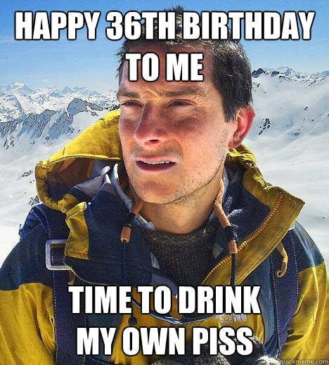 Happy 36th birthday to me time to drink 
my own piss  Bear Grylls