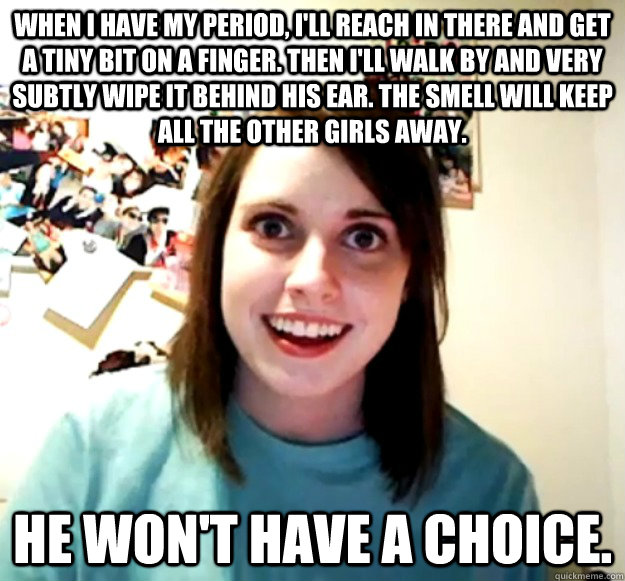 when i have my period, i'll reach in there and get a tiny bit on a finger. then i'll walk by and very subtly wipe it behind his ear. the smell will keep all the other girls away.  he won't have a choice. - when i have my period, i'll reach in there and get a tiny bit on a finger. then i'll walk by and very subtly wipe it behind his ear. the smell will keep all the other girls away.  he won't have a choice.  Overly Attached Girlfriend