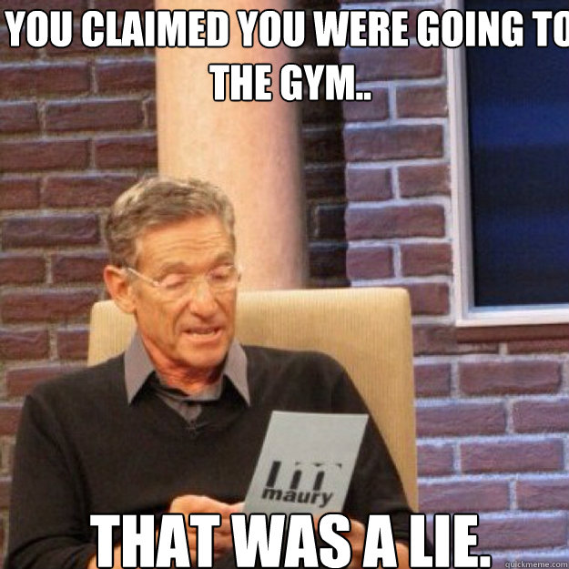 You claimed you were going to the gym.. THAT WAS A LIE.  Maury