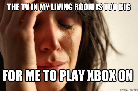 The Tv in my living room is too big for me to play xbox on  First World Problems