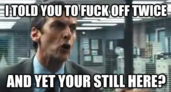 I told you to fuck off twice and yet your still here?  Malcolm Tucker