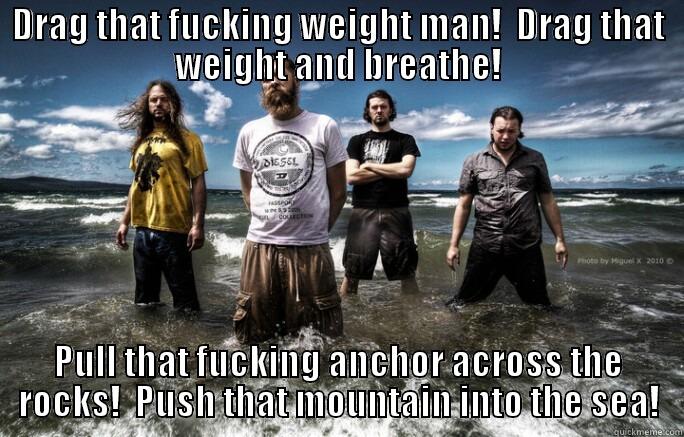 Drag that weight! - DRAG THAT FUCKING WEIGHT MAN!  DRAG THAT WEIGHT AND BREATHE! PULL THAT FUCKING ANCHOR ACROSS THE ROCKS!  PUSH THAT MOUNTAIN INTO THE SEA! Misc