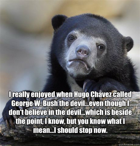 I really enjoyed when Hugo Chavez called George W. Bush the devil...even though I don't believe in the devil...which is beside the point, I know, but you know what I mean...I should stop now.   Confession Bear