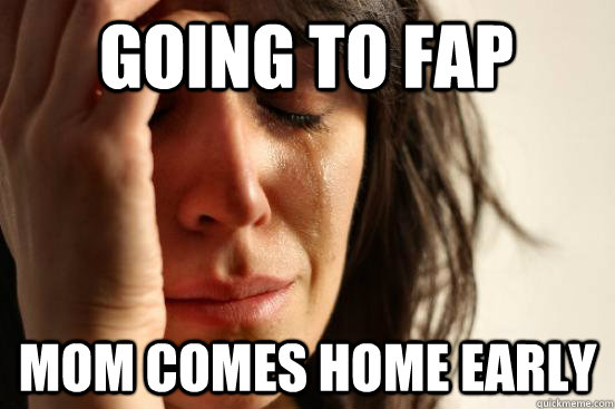 going to fap mom comes home early  First World Problems