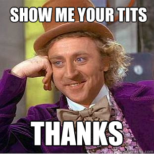  show me your tits thanks  You get nothing wonka