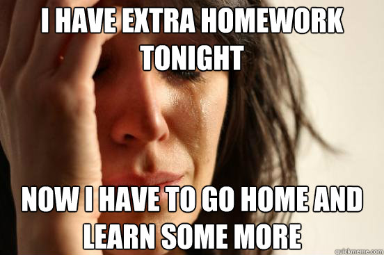 I have extra homework tonight now I have to go home and learn some more  First World Problems