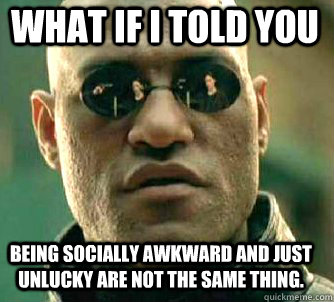 what if i told you Being socially awkward and just unlucky are not the same thing.  Matrix Morpheus