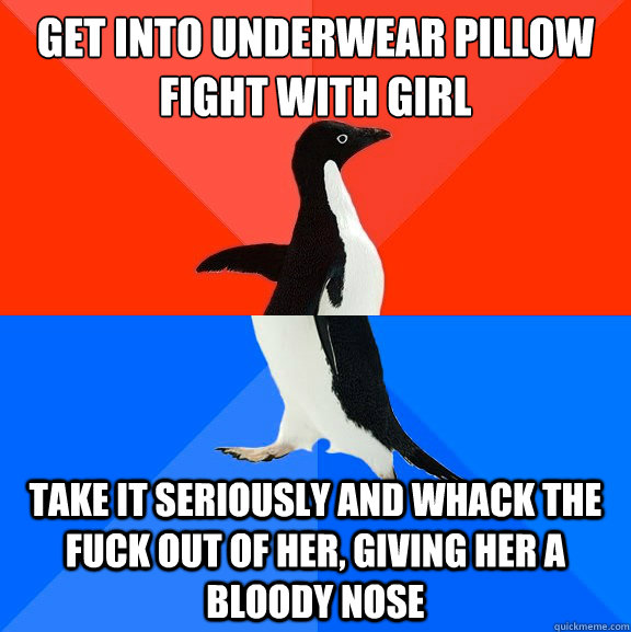Get into underwear pillow fight with girl Take it seriously and whack the fuck out of her, giving her a bloody nose  Socially Awesome Awkward Penguin