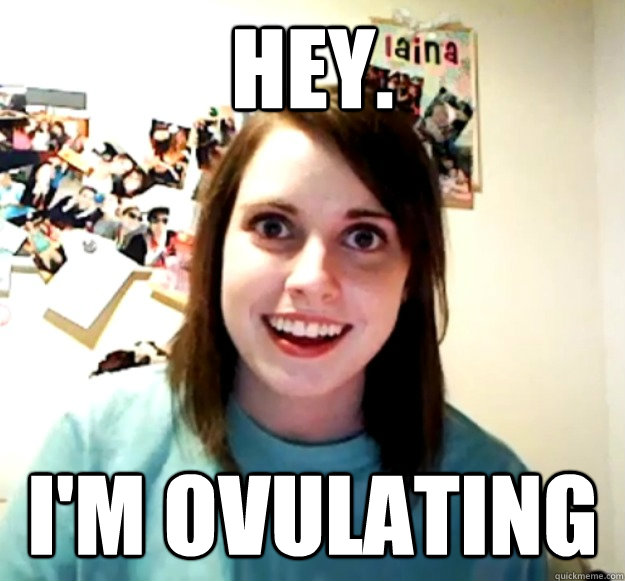 Hey. I'm ovulating
  Overly Attached Girlfriend