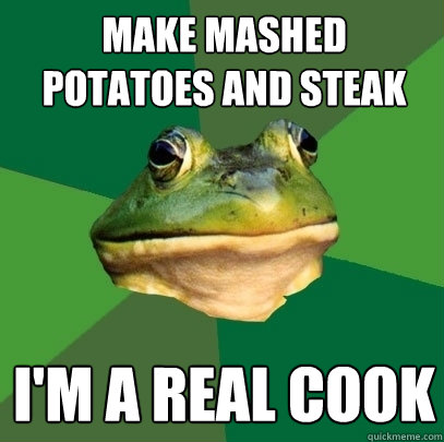 make mashed potatoes and steak I'm a real cook  Foul Bachelor Frog