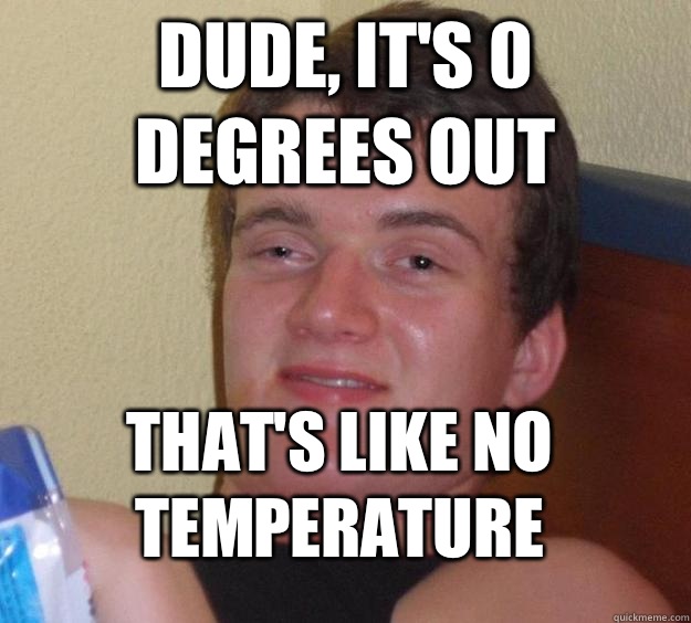Dude, it's 0 degrees out  That's like no temperature  10 Guy