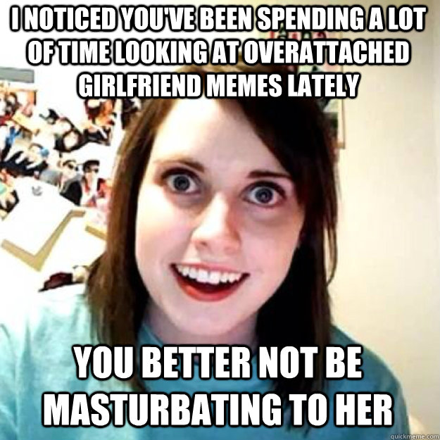 I noticed you've been spending a lot of time looking at overattached girlfriend memes lately you better not be masturbating to her  OAG 2