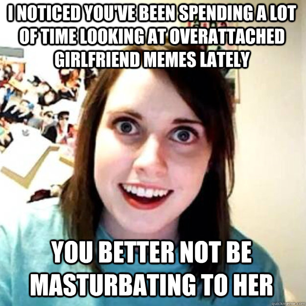 I noticed you've been spending a lot of time looking at overattached girlfriend memes lately you better not be masturbating to her - I noticed you've been spending a lot of time looking at overattached girlfriend memes lately you better not be masturbating to her  OAG 2