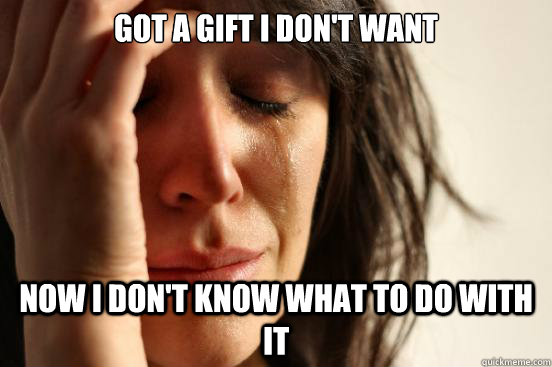 got a gift i don't want now i don't know what to do with it  First World Problems