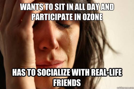 Wants to sit in all day and participate in Ozone has to socialize with real-life friends  First World Problems