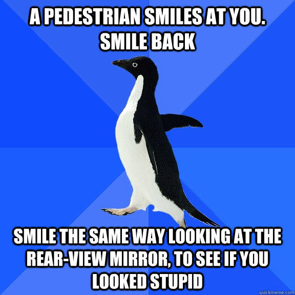 a pedestrian smiles at you. smile back smile the same way looking at the rear-view mirror, to see if you looked stupid - a pedestrian smiles at you. smile back smile the same way looking at the rear-view mirror, to see if you looked stupid  Socially Awkward Penguin