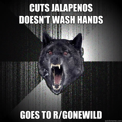 cuts jalapenos 
doesn't wash hands goes to r/gonewild  insanitywolf