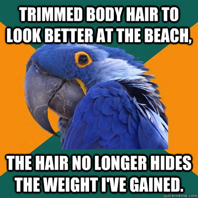 Trimmed body hair to look better at the beach, the hair no longer hides the weight I've gained.  Paranoid Parrot