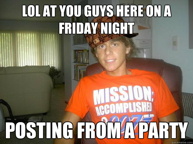 LOL AT YOU GUYS HERE ON A FRIDAY NIGHT POSTING FROM A PARTY  Party