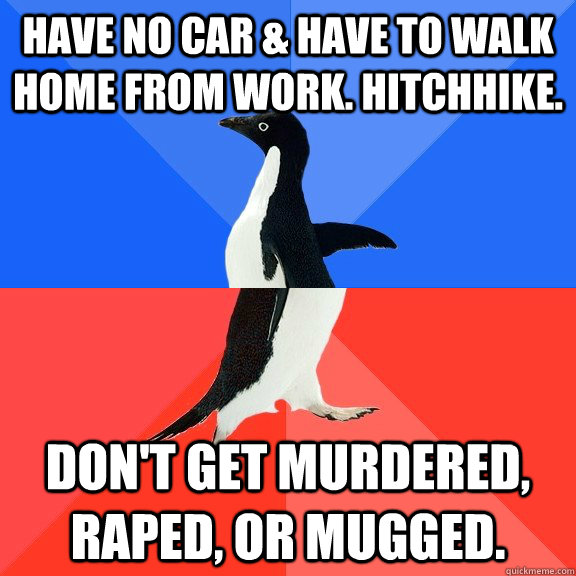 Have no car & have to walk home from work. Hitchhike. Don't get murdered, raped, or mugged.  Socially Awkward Awesome Penguin