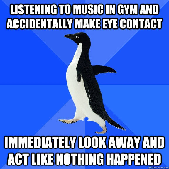 listening to music in gym and accidentally make eye contact immediately look away and act like nothing happened  Socially Awkward Penguin