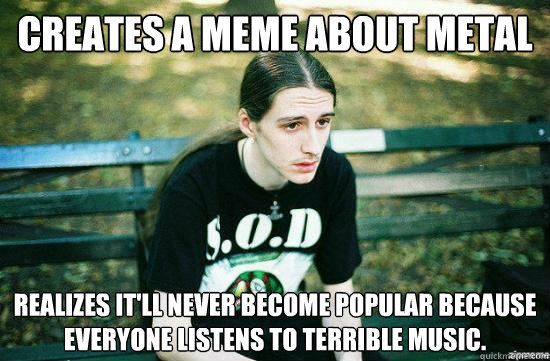 Creates a meme about metal Realizes it'll never become popular because everyone listens to terrible music. - Creates a meme about metal Realizes it'll never become popular because everyone listens to terrible music.  Metalhead Mike