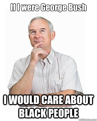 If I were George Bush I WOULD CARE ABOUT BLACK PEOPLE  Victim-blaming Middle Class White Man