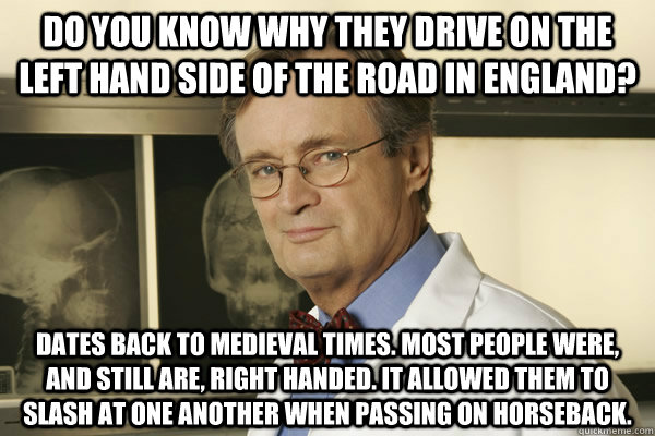 Do you know why they drive on the left hand side of the road in England? Dates back to medieval times. Most people were, and still are, right handed. It allowed them to slash at one another when passing on horseback.  