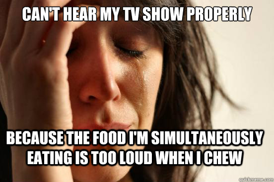 Can't hear my tv show properly  because the food I'm simultaneously eating is too loud when I chew  First World Problems