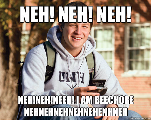 NEH! NEH! NEH! NEH! NEHNEHNEHN! neh!neh!nEEH! I AM BEECHORE nehnehnehnehnehenhneh  College Freshman